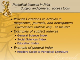 Periodical Indexes In Print - Subject and general:  access tools Provides citations to articles in magazines, journals, and newspapers Remember: citations only - no full-text Examples of subject indexes General Science Index Social Sciences Index  Education Index Example of general index Readers Guide to Periodical Literature 