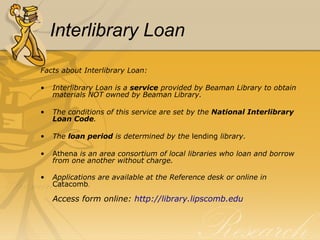 Interlibrary Loan Facts about Interlibrary Loan: Interlibrary Loan is a  service  provided by Beaman Library to obtain materials NOT owned by Beaman Library. The conditions of this service are set by the  National Interlibrary Loan Code . The  loan period  is determined by the  lending  library. Athena  is an area consortium of local libraries who loan and borrow from one another without charge. Applications are available at the Reference desk or online   in  Catacomb . Access form online:  http:// library.lipscomb.edu 