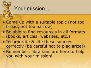 Your mission... Come up with a suitable topic (not too broad, not too narrow) Be able to find resources in all formats (books, articles, websites, etc.) Incorporate & cite these sources correctly (be careful not to plagiarize!) Remember: librarians are here to help you with your mission! 