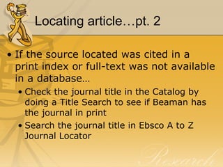 Locating article…pt. 2 If the source located was cited in a print index or full-text was not available in a database… Check the journal title in the Catalog by doing a Title Search to see if Beaman has the journal in print Search the journal title in Ebsco A to Z Journal Locator 