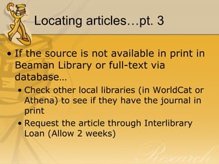 Locating articles…pt. 3 If the source is not available in print in Beaman Library or full-text via database… Check other local libraries (in WorldCat or Athena) to see if they have the journal in print Request the article through Interlibrary Loan (Allow 2 weeks) 