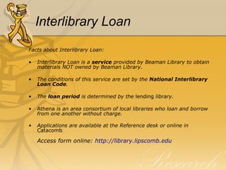 Interlibrary Loan Facts about Interlibrary Loan: Interlibrary Loan is a  service  provided by Beaman Library to obtain materials NOT owned by Beaman Library. The conditions of this service are set by the  National Interlibrary Loan Code . The  loan period  is determined by the  lending  library. Athena  is an area consortium of local libraries who loan and borrow from one another without charge. Applications are available at the Reference desk or online   in  Catacomb . Access form online:  http://library.lipscomb.edu 