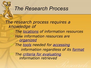 The Research Process The research process requires a knowledge of  The  locations  of information resources How information resources are    organized The  tools   needed for  accessing information regardless of its  format The  criteria for evaluating     information retrieved 