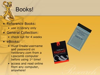 Books! Reference Books: use in library only General Collection: check out for 4 weeks eBooks: must create username and password on netlibrary.com from a Lipscomb computer before using 1 st  time! access and read online from any computer, anywhere! 