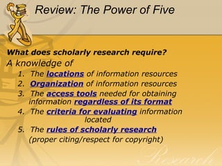 Review: The Power of Five What does scholarly research require? A knowledge of 1.  The  locations   of information resources 2.   Organization  of information resources 3.  The  access tools  needed for obtaining   information  regardless of its format 4.  The  criteria for evaluating  information    located 5.  The  rules of scholarly research   (proper citing/respect for copyright) 