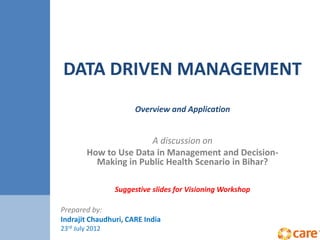 DATA DRIVEN MANAGEMENT
Overview and Application
A discussion on
How to Use Data in Management and Decision-
Making in Public Health Scenario in Bihar?
Suggestive slides for Visioning Workshop
Prepared by:
Indrajit Chaudhuri, CARE India
23rd July 2012
 