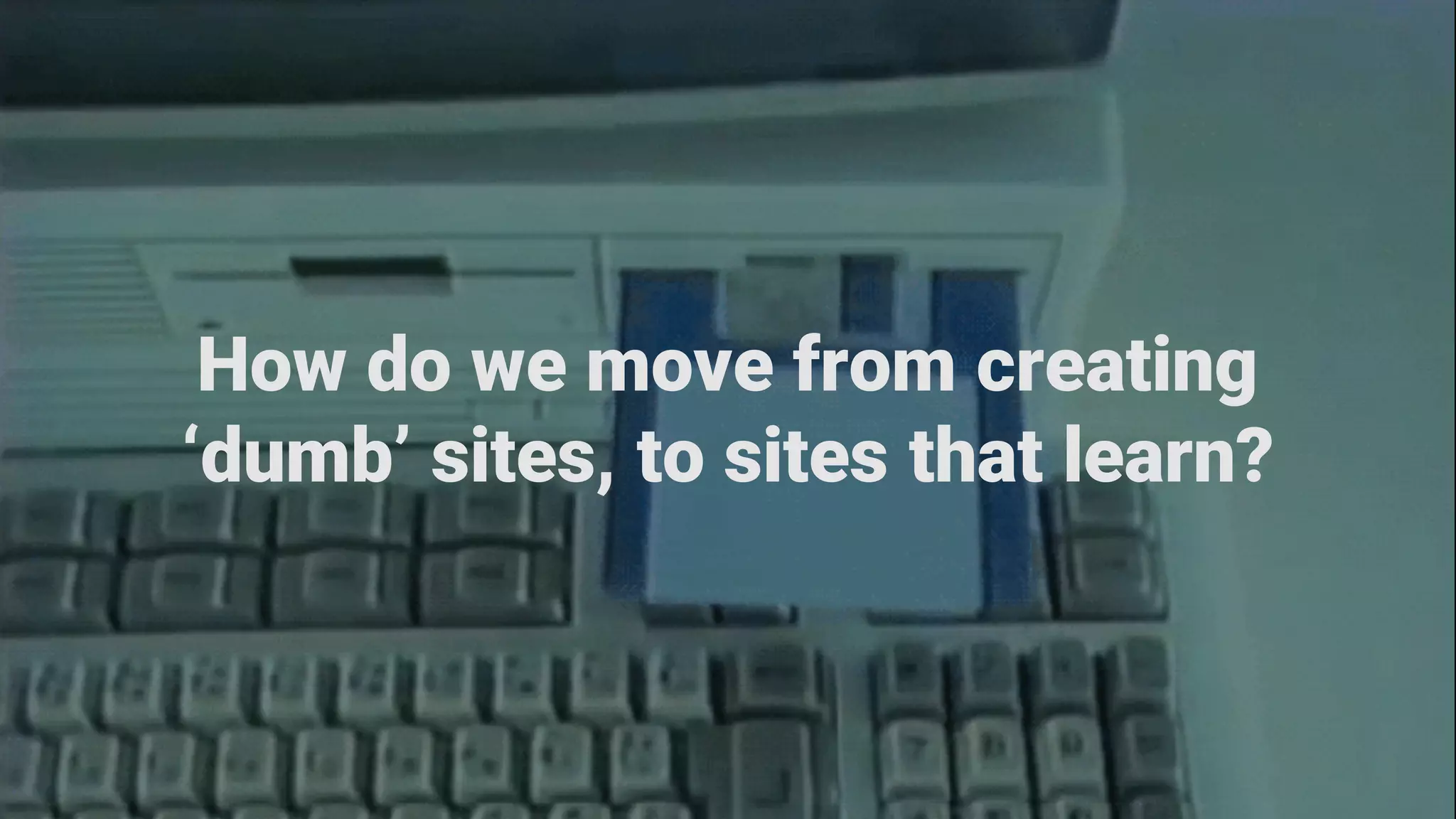 How do we move from creating
‘dumb’ sites, to sites that learn?
 