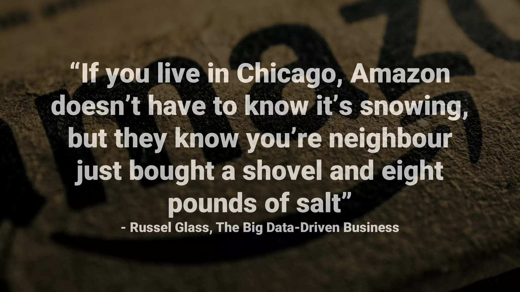 “If you live in Chicago, Amazon
doesn’t have to know it’s snowing,
but they know you’re neighbour
just bought a shovel and eight
pounds of salt”
- Russel Glass, The Big Data-Driven Business
 