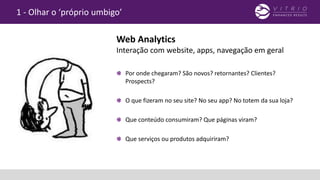 1 - Olhar o ‘próprio umbigo’
Por onde chegaram? São novos? retornantes? Clientes?
Prospects?
O que fizeram no seu site? No seu app? No totem da sua loja?
Que conteúdo consumiram? Que páginas viram?
Que serviços ou produtos adquiriram?
Web Analytics
Interação com website, apps, navegação em geral
 