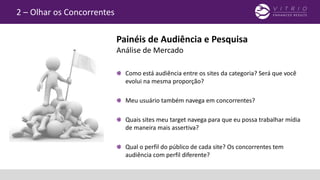 2 – Olhar os Concorrentes
Como está audiência entre os sites da categoria? Será que você
evolui na mesma proporção?
Meu usuário também navega em concorrentes?
Quais sites meu target navega para que eu possa trabalhar mídia
de maneira mais assertiva?
Qual o perfil do público de cada site? Os concorrentes tem
audiência com perfil diferente?
Painéis de Audiência e Pesquisa
Análise de Mercado
 