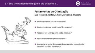 5 – Seu site também tem que ir pra academia...
Onde os clientes clicam no seu site?
Qual o botão que vende mais? E a imagem?
Todos os key selling points estão atrativos?
Qual email mandar pra qual cliente?
Aproveitar o rastro de navegação para enviar comunicação
assertiva faz toda a diferença.
Ferramentas de Otimização
Eye Tracking, Testes, Email Marketing, Triggers
 