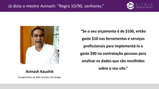“Se o seu orçamento é de $100, então
gaste $10 nas ferramentas e serviços
profissionais para implementá-la e
gaste $90 na contratação pessoas para
analisar os dados que são recolhidos
sobre o seu site.”
Já dizia o mestre Avinash: “Regra 10/90, senhores.”
Avinash Kaushik
Evangelizador de Web Analytics do Google
 