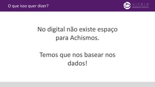 O que isso quer dizer?
No digital não existe espaço
para Achismos.
Temos que nos basear nos
dados!
 