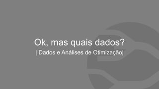 Ok, mas quais dados?
| Dados e Análises de Otimização|
 