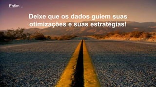 Enfim…
Deixe que os dados guiem suas
otimizações e suas estratégias!
 