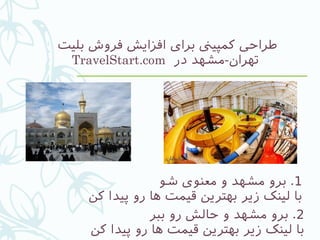 ‫بلیت‬ ‫فروش‬ ‫افزایش‬ ‫برای‬ ‫کمپیین‬ ‫طراحی‬
‫در‬ ‫تهران-مشهد‬TravelStart.com
1‫شو‬ ‫معنوی‬ ‫و‬ ‫مشهد‬ ‫برو‬ .
‫کن‬ ‫پیدا‬ ‫رو‬ ‫ها‬ ‫قیمت‬ ‫بهترین‬ ‫زیر‬ ‫لینک‬ ‫با‬
2‫ببر‬ ‫رو‬ ‫حالش‬ ‫و‬ ‫مشهد‬ ‫برو‬ .
‫کن‬ ‫پیدا‬ ‫رو‬ ‫ها‬ ‫قیمت‬ ‫بهترین‬ ‫زیر‬ ‫لینک‬ ‫با‬
 