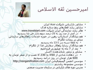 ‫االسالیم‬ ‫ثقه‬ ‫امیرحسین‬
•#‫ت‬‫#ک‬‫ر‬‫ش‬ ‫بازاریایب‬ ‫مشاور‬Acer‫ایران‬
•‫فدک‬ ‫ستاره‬ ‫پنج‬ ‫قطارهای‬ ‫رشد‬ ‫مشاور‬
•‫#کت‬‫ر‬‫ش‬ ‫ایران‬ ‫نمایندیگ‬ ‫رشد‬ ‫هکر‬www.travelstart.com
•‫به‬ ‫روز‬ ‫صد‬ ‫از‬ ‫کمتر‬ ‫در‬25‫رسیدیم‬ ‫بابا‬ ‫عیل‬ ‫بازار‬ ‫سهم‬ ‫درصد‬
•‫سازماین‬ ‫راهکارهای‬ ‫خدمات‬ ‫حوزه‬ ‫در‬ ‫رهین‬ ‫استارتاپ‬ ‫بنیانگذار‬ ‫هم‬
‫تلگرام‬ ‫روبات‬ ‫بر‬ ‫مبتین‬
•‫تا‬ ‫سر‬ ‫سربه‬ ‫نقطه‬ ‫به‬13‫رسیدیم‬ ‫ماه‬
•‫تلگرام‬ ‫از‬ ‫غذا‬ ‫سفارش‬ ‫#هکار‬‫ا‬‫ر‬ ‫رساپا‬ ‫بنیانگذار‬ ‫هم‬
•‫از‬ ‫بعد‬7‫فروختیم‬ ‫چیلیوری‬ ‫به‬ ‫ماه‬
•‫اکسل‬ ‫شتابدهنده‬ ‫منتور‬ ‫و‬ ‫مشاور‬
•‫از‬ ‫شادی‬ ‫دهکده‬ ‫در‬60‫به‬ ‫کا‬230‫به‬ ‫تومان‬ ‫صفر‬ ‫از‬ ‫و‬ ‫نصب‬ ‫کا‬
600‫رسیدیم‬ ‫درآمد‬ ‫روز‬ ‫در‬ ‫تومان‬ ‫هزار‬
•‫ایران‬ ‫گیمیفیکیشن‬ ‫انجمن‬ ‫موسس‬http://irangamification.com
•‫رشدینو‬ ‫مجموعه‬ ‫موسس‬http://t.me/roshdino
•‫صنعتی‬ ‫مدیریت‬ ‫سازمان‬ ‫در‬ ‫بازاریابی‬ 9‫ی‬‫ها‬ ‫دوره‬ ‫مدرس‬
 