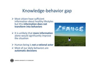Knowledge‐behavior gap
 Most citizen have sufficient
  information about healthy lifestyles
  but this information does not
  transform into behaviors

 It is unlikely that more information
  alone would significantly improve
  the situation

 Human being is not a rational actor
 Most of our daily behaviors are
  automatic decisions
 
