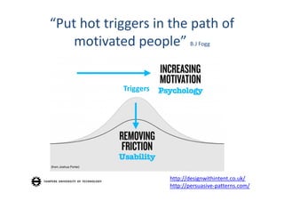 “Put hot triggers in the path of 
    motivated people” B.J Fogg


            Triggers




                       http://designwithintent.co.uk/
                       http://persuasive‐patterns.com/
 