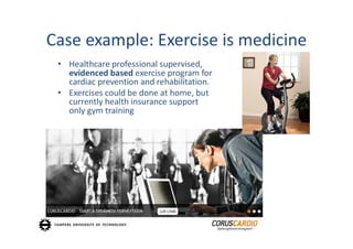 Case example: Exercise is medicine
 • Healthcare professional supervised, 
   evidenced based exercise program for 
   cardiac prevention and rehabilitation.
 • Exercises could be done at home, but
   currently health insurance support
   only gym training
 