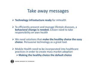 Take away messages
 Technology infrastucture ready for mHealth

 To efficiently prevent and manage lifestyle diseases, a 
  behavioral change is needed. Citizen need to take 
  responsibility on own health

 We need solutions that make the healthy choice the easy
  choice. Persuasive technology as a great tool.

 Mobile Health need to be incorporated into healthcare 
  practices in order to create mass market adoption
    Making the healthy choice the default choice
 