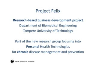 Project Felix
Research‐based business development project
    Department of Biomedical Engineering
      Tampere University of Technology

  Part of the new research group focusing into
          Personal Health Technologies
for chronic disease management and prevention
 