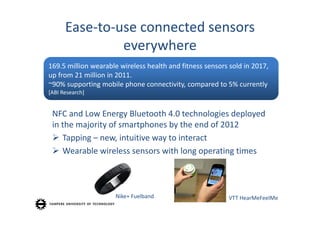 Ease‐to‐use connected sensors
               everywhere
169.5 million wearable wireless health and fitness sensors sold in 2017, 
up from 21 million in 2011.
~90% supporting mobile phone connectivity, compared to 5% currently
[ABI Research]


 NFC and Low Energy Bluetooth 4.0 technologies deployed
 in the majority of smartphones by the end of 2012
  Tapping – new, intuitive way to interact
  Wearable wireless sensors with long operating times



                      Nike+ Fuelband                       VTT HearMeFeelMe
 