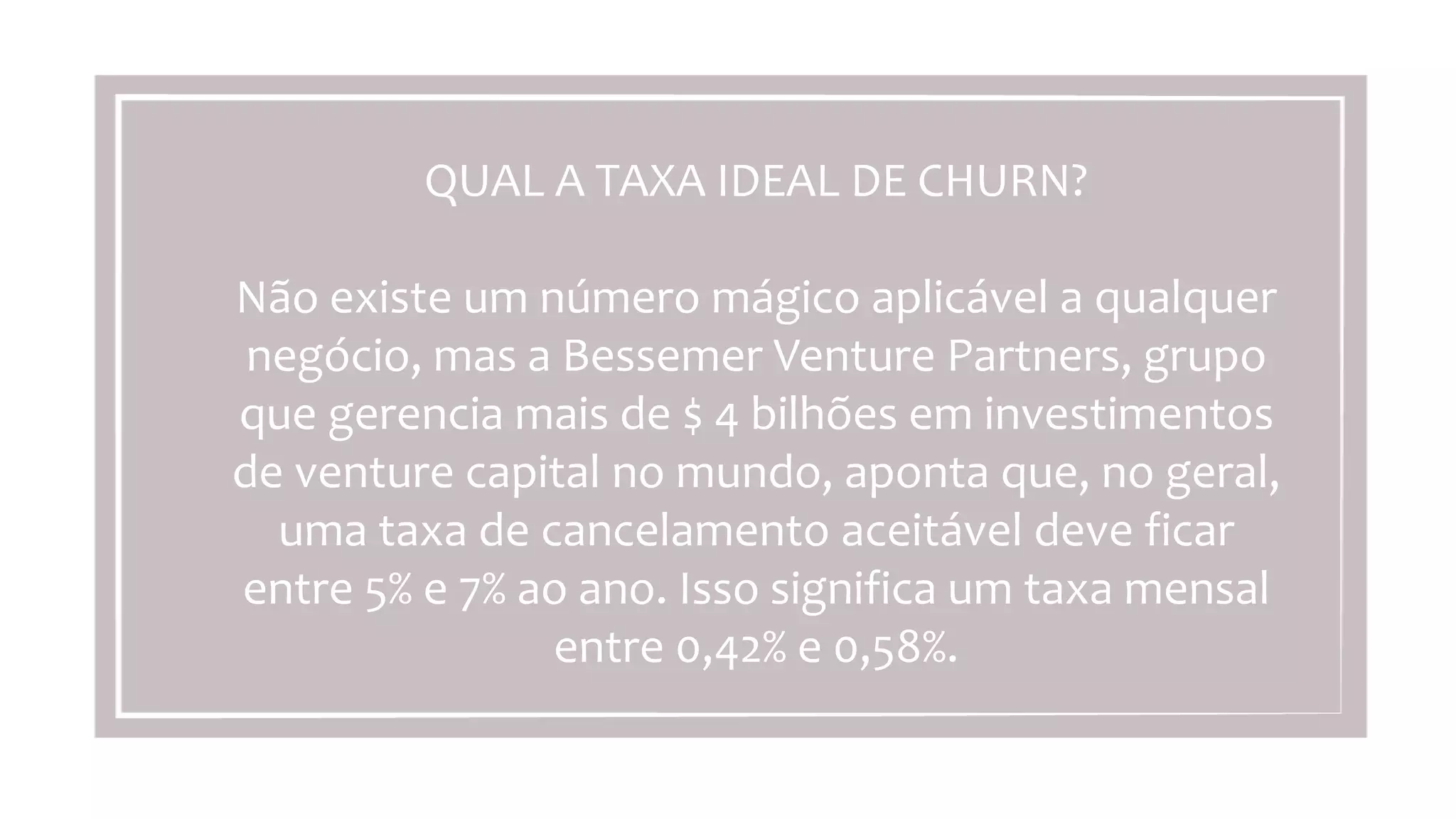 QUAL	
  A	
  TAXA	
  IDEAL	
  DE	
  CHURN?	
  
	
  
Não	
  existe	
  um	
  número	
  mágico	
  aplicável	
  a	
  qualquer	
  
negócio,	
  mas	
  a	
  Bessemer	
  Venture	
  Partners,	
  grupo	
  
que	
  gerencia	
  mais	
  de	
  $	
  4	
  bilhões	
  em	
  investimentos	
  
de	
  venture	
  capital	
  no	
  mundo,	
  aponta	
  que,	
  no	
  geral,	
  
uma	
  taxa	
  de	
  cancelamento	
  aceitável	
  deve	
  ﬁcar	
  entre	
  
5%	
  e	
  7%	
  ao	
  ano.	
  Isso	
  signiﬁca	
  um	
  taxa	
  mensal	
  entre	
  
0,42%	
  e	
  0,58%.	
  
 