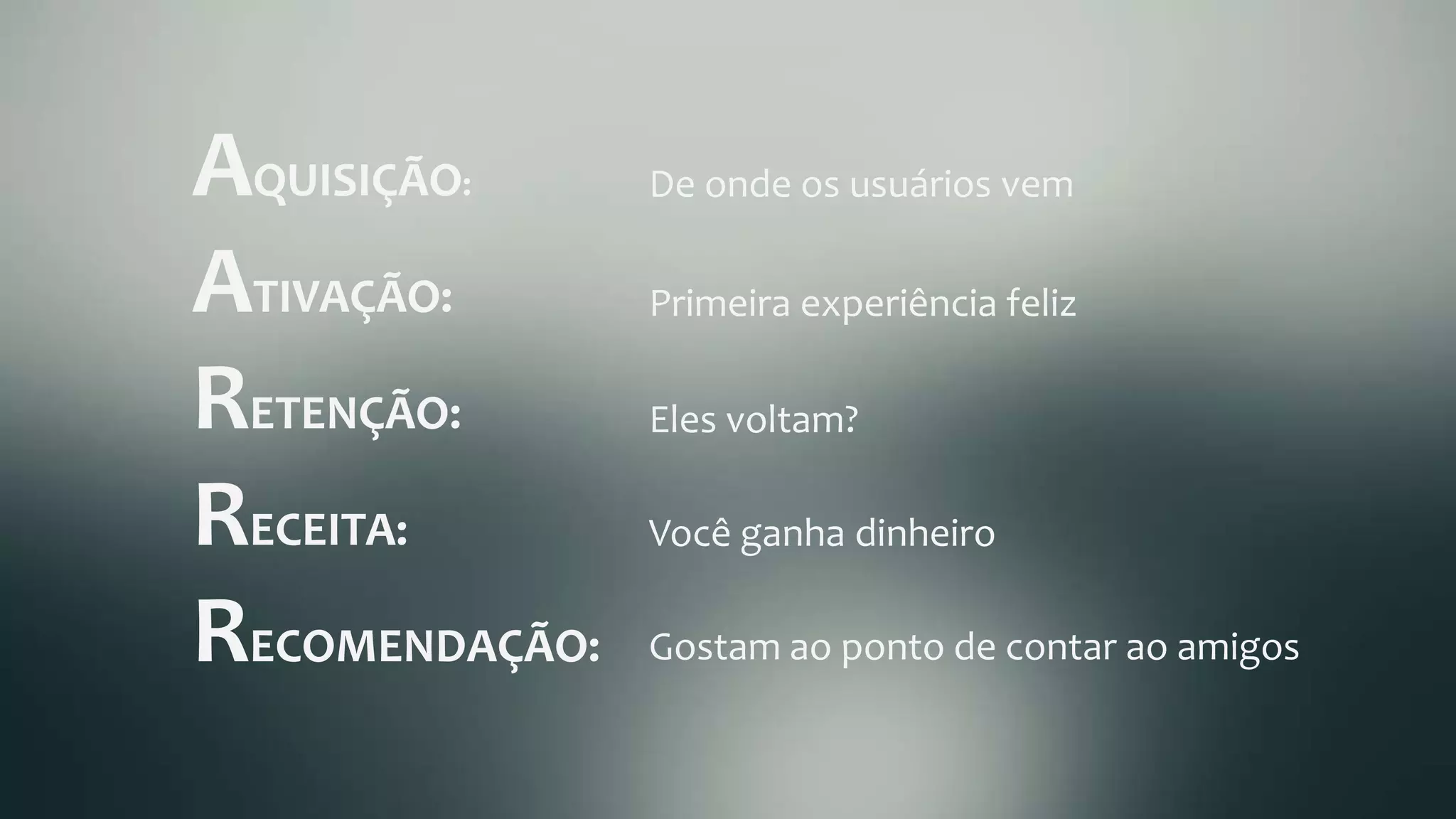 AQUISIÇÃO:	
  
ATIVAÇÃO:	
  
RETENÇÃO:	
  
RECEITA:	
  
RECOMENDAÇÃO:	
  
De	
  onde	
  os	
  usuários	
  vem	
  
Primeira	
  experiência	
  feliz	
  
Eles	
  voltam?	
  
Você	
  ganha	
  dinheiro	
  
Gostam	
  ao	
  ponto	
  de	
  contar	
  ao	
  amigos	
  
 