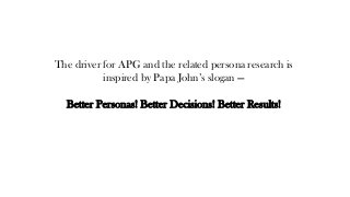 The driver for APG and the related persona research is
inspired by Papa John’s slogan —
Better Personas! Better Decisions! Better Results!
 