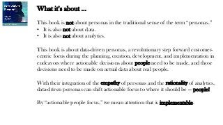 What it’s about …
This book is not about personas in the traditional sense of the term “personas.”
• It is also not about data.
• It is also not about analytics.
This book is about data-driven personas, a revolutionary step forward customer-
centric focus during the planning, creation, development, and implementation in
endeavors where actionable decisions about people need to be made, and those
decisions need to be made on actual data about real people.
With their integration of the empathy of personas and the rationality of analytics,
data-driven personas can shift actionable focus to where it should be — people!
By “actionable people focus,” we mean attention that is implementable.
 
