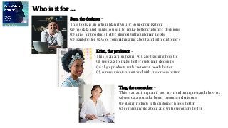 Sam, the designer –
This book is an action plan if you or your organization:
(a) has data and wants to use it to make better customer decisions
(b) aims for products better aligned with customer needs
(c) wants better ways of communicating about and with customers
Kristi, the professor –
This is an action plan if you are teaching how to:
(a) use data to make better customer decisions
(b) align products with customer needs better
(c) communicate about and with customers better
Ting, the researcher –
This is an action plan if you are conducting research how to:
(a) use data to make better customer decisions
(b) align products with customer needs better
(c) communicate about and with customers better
Who is it for …
 