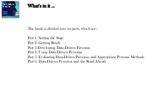 What’s in it …
The book is divided into six parts, which are:
Part 1: Setting the Stage
Part 2: Getting Ready
Part 3 Developing Data-Driven Personas
Part 4: Using Data-Driven Personas
Part 5: Evaluating Data-Driven Personas and Appropriate Persona Methods
Part 6: Data-Driven Personas and the Road Ahead.
 