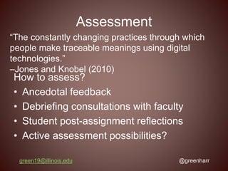 Assessment
How to assess?
• Ancedotal feedback
• Debriefing consultations with faculty
• Student post-assignment reflections
• Active assessment possibilities?
green19@illinois.edu @greenharr
“The constantly changing practices through which
people make traceable meanings using digital
technologies.”
–Jones and Knobel (2010)
 
