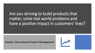 Are you striving to build products that
matter, solve real world problems and
have a positive impact in customers’ lives?
Answer: Data-driven Product Management
 
