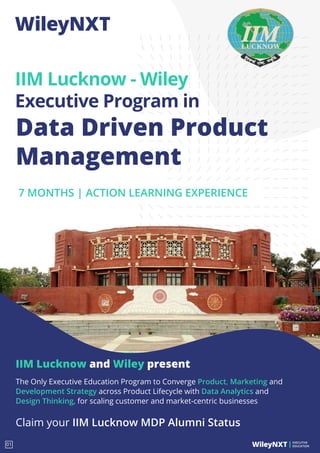 IIM Lucknow and Wiley present
The Only Executive Education Program to Converge Product, Marketing and
Development Strategy across Product Lifecycle with Data Analytics and
Design Thinking, for scaling customer and market-centric businesses
Claim your IIM Lucknow MDP Alumni Status
Data Driven Product
Management
IIM Lucknow - Wiley
Executive Program in
7 MONTHS | ACTION LEARNING EXPERIENCE
EXECUTIVE
EDUCATION
01
 