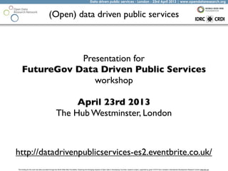 Data driven public services - London - 23rd April 2013 | www.opendataresearch.org
The funding for this work has been provided through the World Wide Web Foundation 'Exploring the Emerging Impacts of Open Data in Developing Countries' research project, supported by grant 107075 from Canada’s International Development Research Centre (web.idrc.ca).
(Open) data driven public services
http://datadrivenpublicservices-es2.eventbrite.co.uk/
Presentation for
FutureGov Data Driven Public Services
workshop
April 23rd 2013
The Hub Westminster, London
 