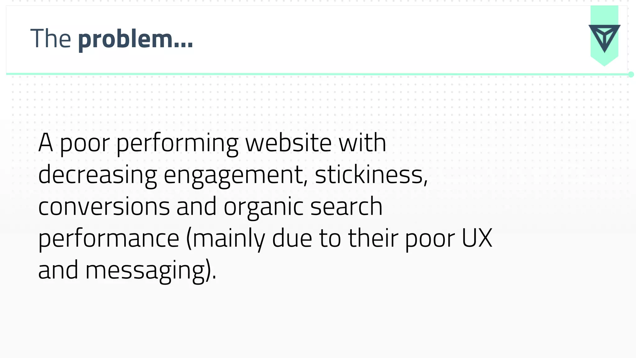 The problem...
A poor performing website with
decreasing engagement, stickiness,
conversions and organic search
performance (mainly due to their poor UX
and messaging).
 