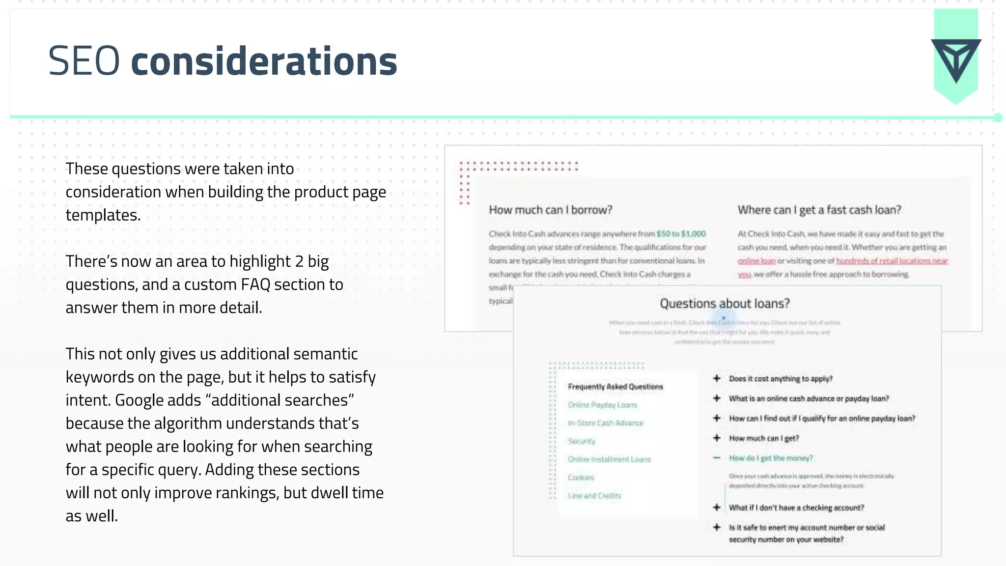 SEO considerations
These questions were taken into
consideration when building the product page
templates.
There’s now an area to highlight 2 big
questions, and a custom FAQ section to
answer them in more detail.
This not only gives us additional semantic
keywords on the page, but it helps to satisfy
intent. Google adds “additional searches”
because the algorithm understands that’s
what people are looking for when searching
for a specific query. Adding these sections
will not only improve rankings, but dwell time
as well.
 
