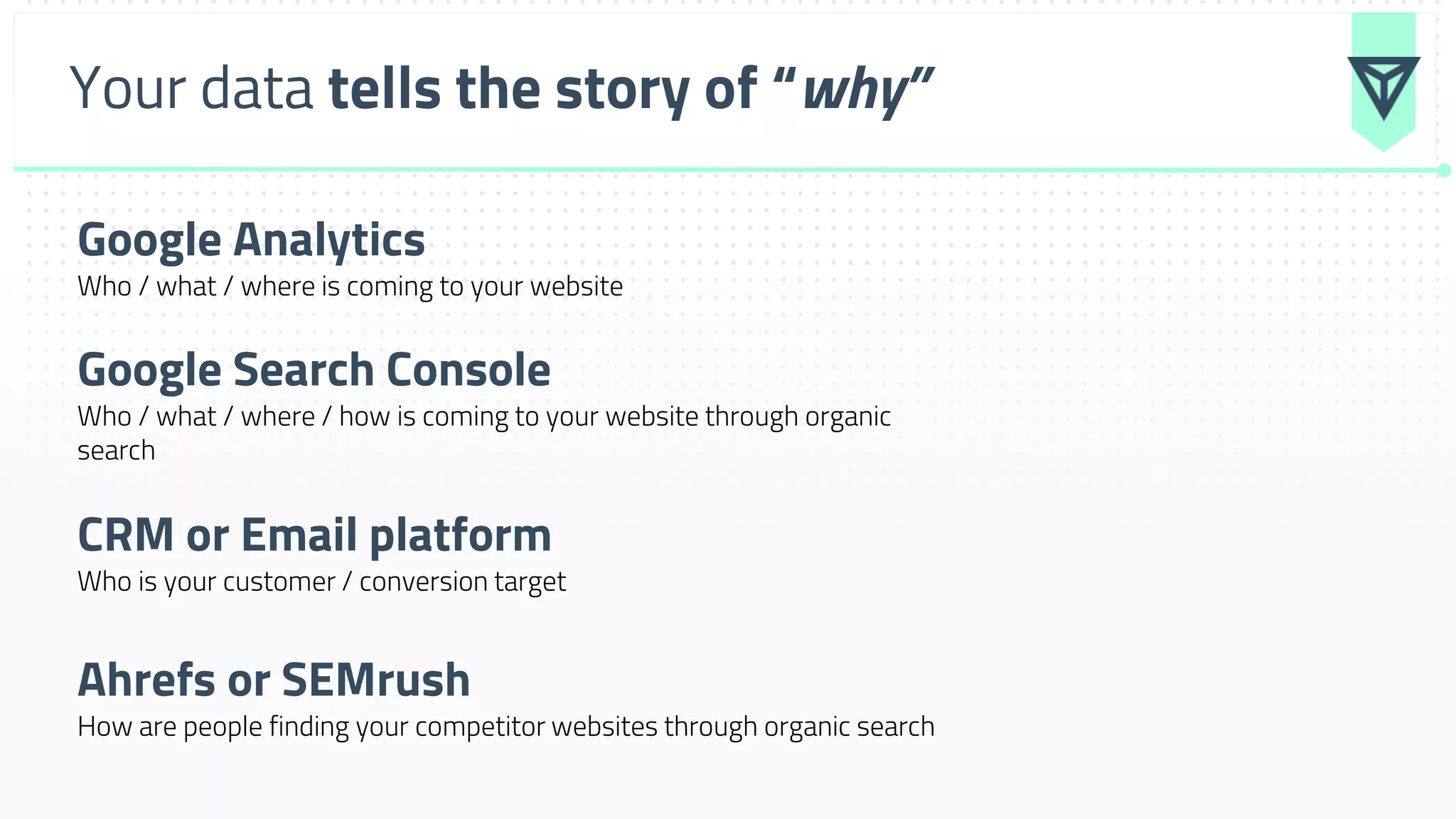 Your data tells the story of “why”
Google Analytics
Who / what / where is coming to your website
Google Search Console
Who / what / where / how is coming to your website through organic
search
CRM or Email platform
Who is your customer / conversion target
Ahrefs or SEMrush
How are people finding your competitor websites through organic search
 