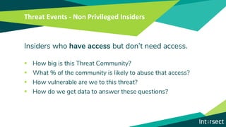 Threat Events - Non Privileged Insiders
Insiders who have access but don’t need access.
▪ How big is this Threat Community?
▪ What % of the community is likely to abuse that access?
▪ How vulnerable are we to this threat?
▪ How do we get data to answer these questions?
 