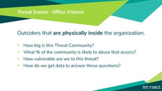Threat Events - Office Visitors
Outsiders that are physically inside the organization.
▪ How big is this Threat Community?
▪ What % of the community is likely to abuse that access?
▪ How vulnerable are we to this threat?
▪ How do we get data to answer these questions?
 