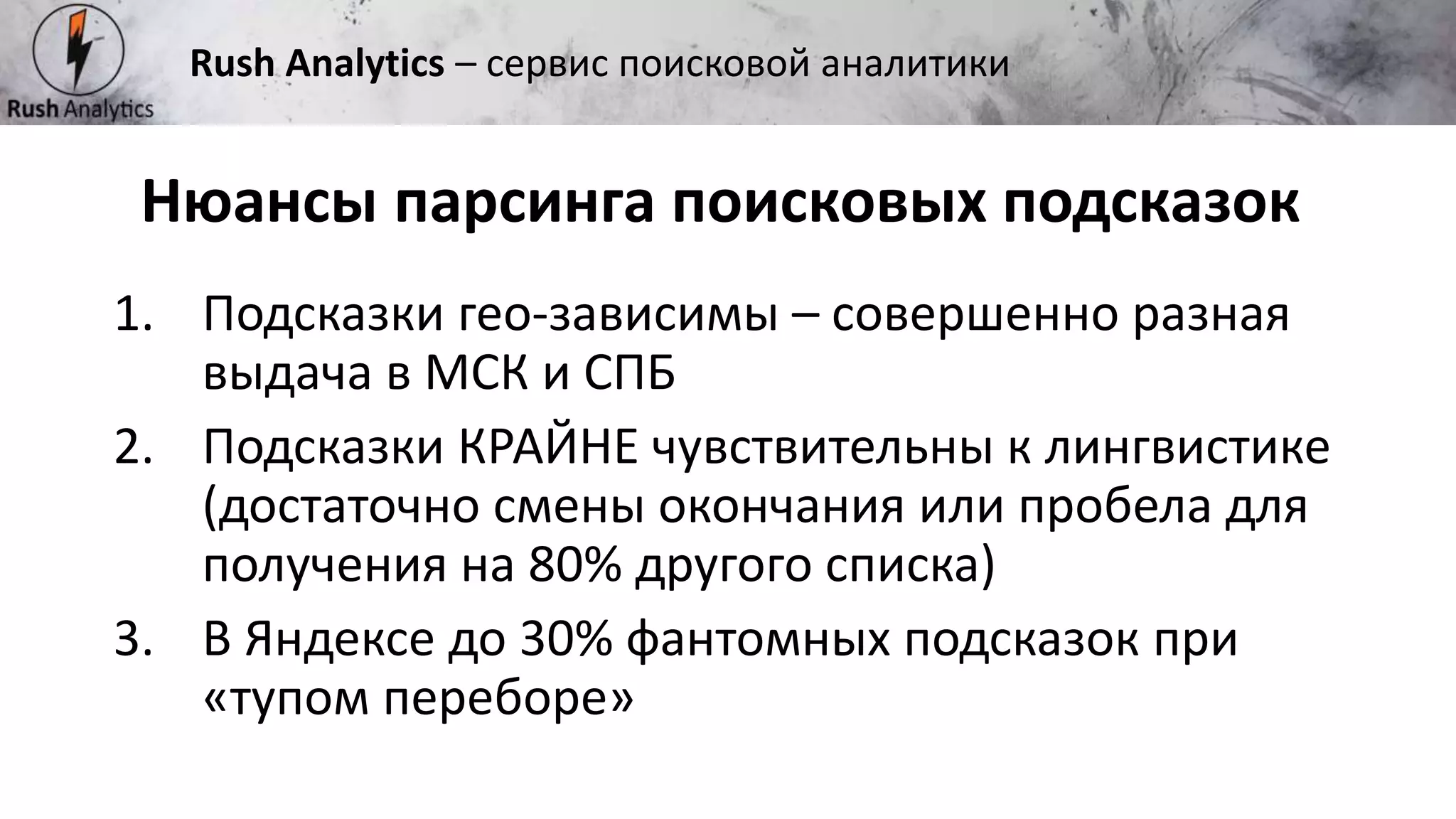 Рекламно-консалтинговое агентство Rush
1. Подсказки гео-зависимы – совершенно разная
выдача в МСК и СПБ
2. Подсказки КРАЙНЕ чувствительны к лингвистике
(достаточно смены окончания или пробела для
получения на 80% другого списка)
3. В Яндексе до 30% фантомных подсказок при
«тупом переборе»
Нюансы парсинга поисковых подсказок
Rush Analytics – сервис поисковой аналитики
 