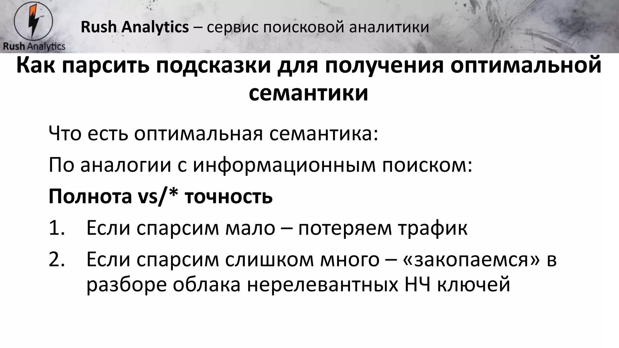Рекламно-консалтинговое агентство Rush
Что есть оптимальная семантика:
По аналогии с информационным поиском:
Полнота vs/* точность
1. Если спарсим мало – потеряем трафик
2. Если спарсим слишком много – «закопаемся» в
разборе облака нерелевантных НЧ ключей
Как парсить подсказки для получения оптимальной
семантики
Rush Analytics – сервис поисковой аналитики
 