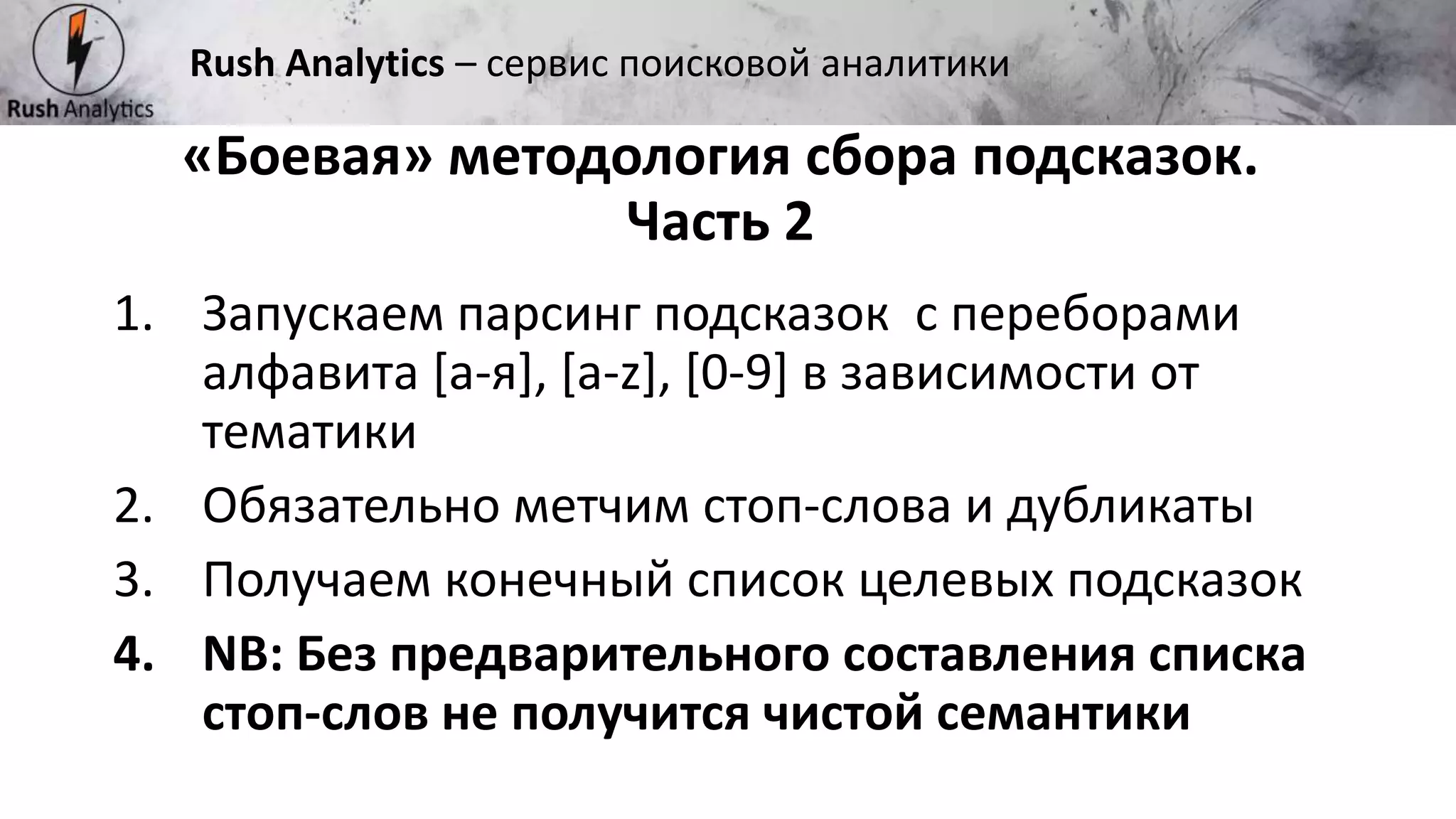 Рекламно-консалтинговое агентство Rush
«Боевая» методология сбора подсказок.
Часть 2
Rush Analytics – сервис поисковой аналитики
1. Запускаем парсинг подсказок с переборами
алфавита [а-я], [a-z], [0-9] в зависимости от
тематики
2. Обязательно метчим стоп-слова и дубликаты
3. Получаем конечный список целевых подсказок
4. NB: Без предварительного составления списка
стоп-слов не получится чистой семантики
 