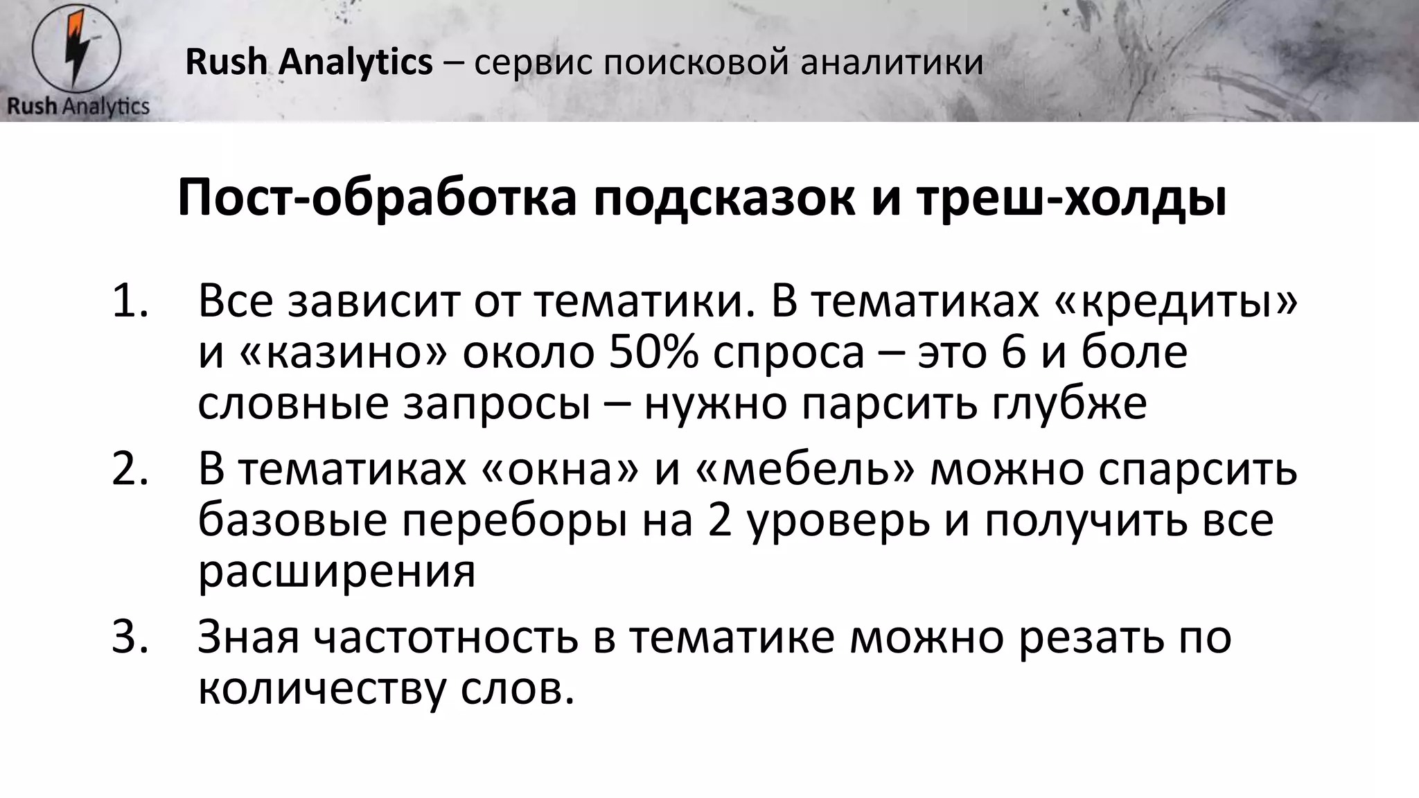 Рекламно-консалтинговое агентство Rush
Пост-обработка подсказок и треш-холды
Rush Analytics – сервис поисковой аналитики
1. Все зависит от тематики. В тематиках «кредиты»
и «казино» около 50% спроса – это 6 и боле
словные запросы – нужно парсить глубже
2. В тематиках «окна» и «мебель» можно спарсить
базовые переборы на 2 уроверь и получить все
расширения
3. Зная частотность в тематике можно резать по
количеству слов.
 