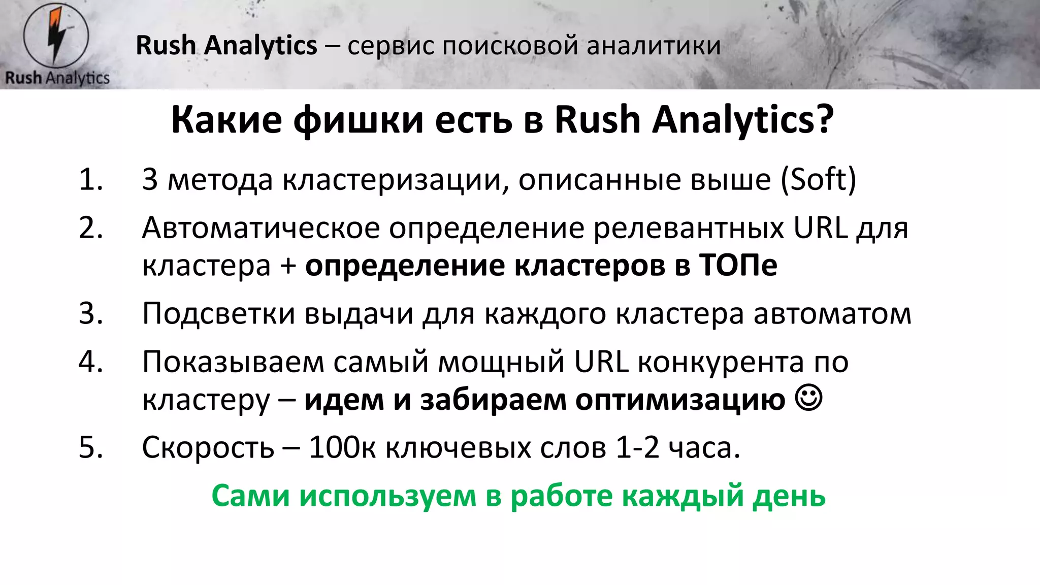 Рекламно-консалтинговое агентство Rush
Какие фишки есть в Rush Analytics?
Rush Analytics – сервис поисковой аналитики
1. 3 метода кластеризации, описанные выше (Soft)
2. Автоматическое определение релевантных URL для
кластера + определение кластеров в ТОПе
3. Подсветки выдачи для каждого кластера автоматом
4. Показываем самый мощный URL конкурента по
кластеру – идем и забираем оптимизацию 
5. Скорость – 100к ключевых слов 1-2 часа.
Сами используем в работе каждый день
 