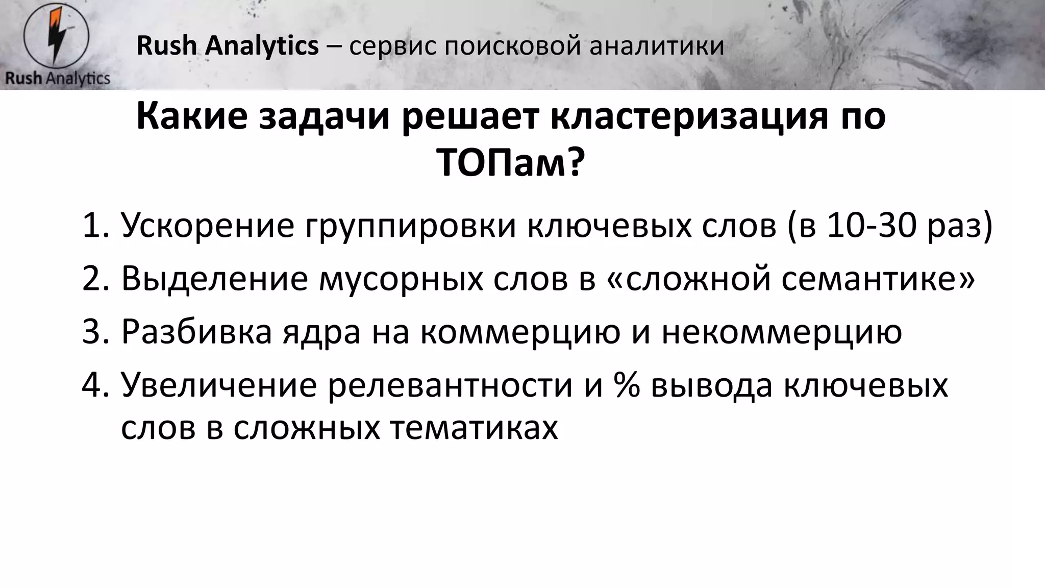 Рекламно-консалтинговое агентство Rush
1. Ускорение группировки ключевых слов (в 10-30 раз)
2. Выделение мусорных слов в «сложной семантике»
3. Разбивка ядра на коммерцию и некоммерцию
4. Увеличение релевантности и % вывода ключевых
слов в сложных тематиках
Какие задачи решает кластеризация по
ТОПам?
Rush Analytics – сервис поисковой аналитики
 