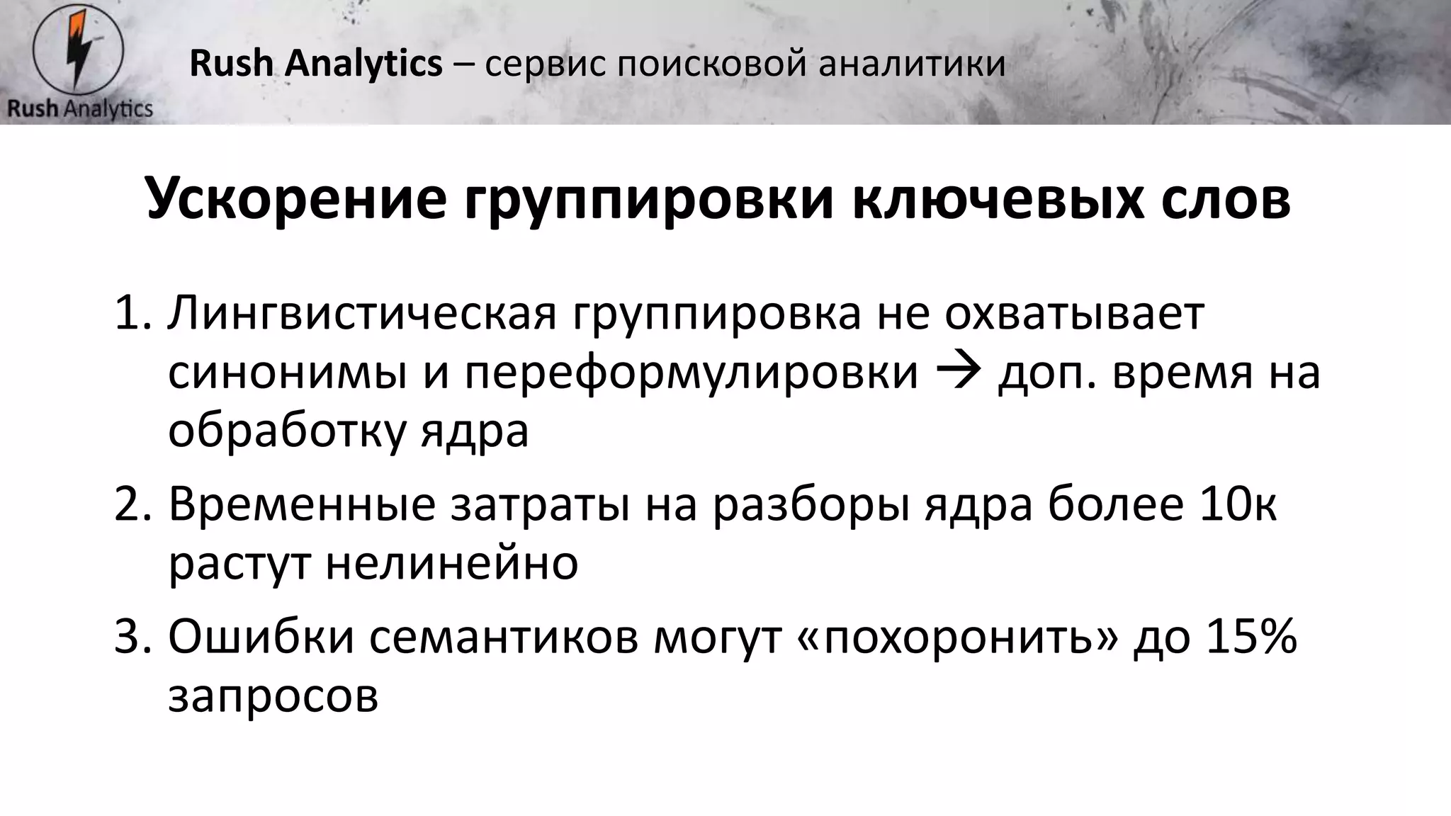 Рекламно-консалтинговое агентство Rush
1. Лингвистическая группировка не охватывает
синонимы и переформулировки  доп. время на
обработку ядра
2. Временные затраты на разборы ядра более 10к
растут нелинейно
3. Ошибки семантиков могут «похоронить» до 15%
запросов
Ускорение группировки ключевых слов
Rush Analytics – сервис поисковой аналитики
 