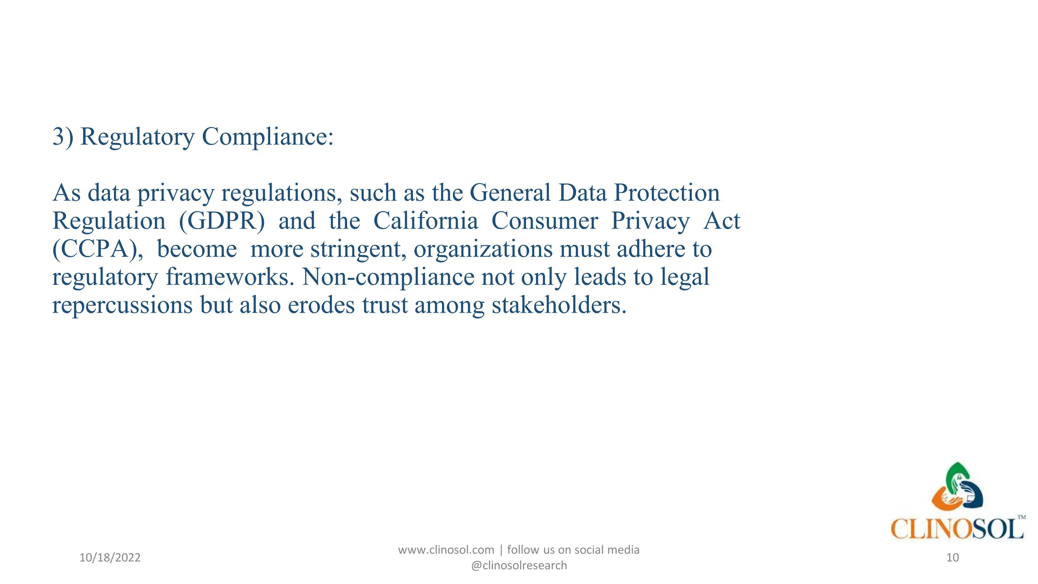 3) Regulatory Compliance:
As data privacy regulations, such as the General Data Protection
Regulation (GDPR) and the California Consumer Privacy Act
(CCPA), become more stringent, organizations must adhere to
regulatory frameworks. Non-compliance not only leads to legal
repercussions but also erodes trust among stakeholders.
10/18/2022
www.clinosol.com | follow us on social media
@clinosolresearch
10
 